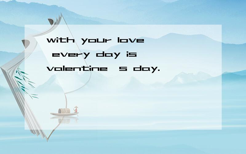 with your love every day is valentine`s day.