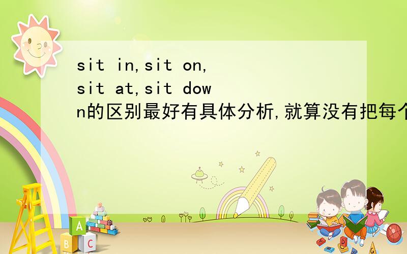 sit in,sit on,sit at,sit down的区别最好有具体分析,就算没有把每个意思翻译的区别也好,如果好必定再加悬赏!千万不要找别人那里的答案,嘻嘻,最好有老师帮忙啦,