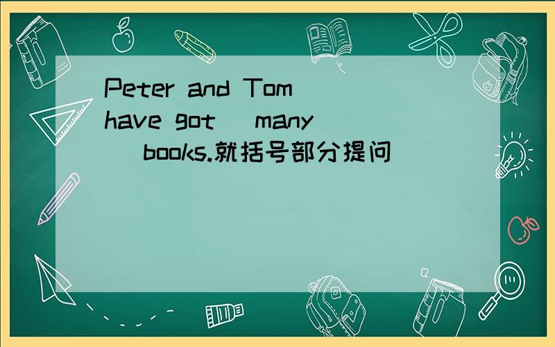 Peter and Tom have got （many） books.就括号部分提问