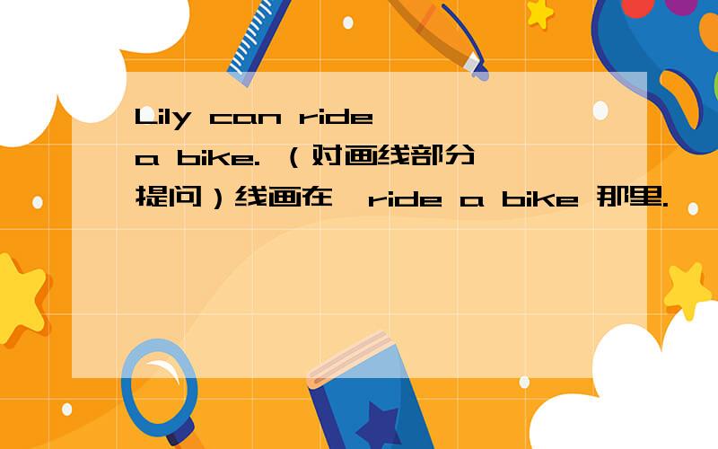 Lily can ride a bike. （对画线部分提问）线画在  ride a bike 那里.