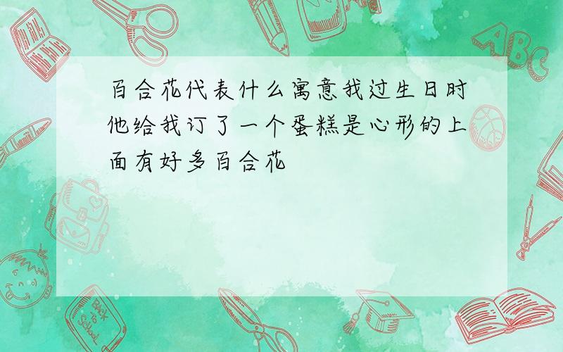 百合花代表什么寓意我过生日时他给我订了一个蛋糕是心形的上面有好多百合花