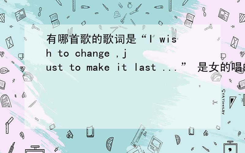 有哪首歌的歌词是“I wish to change ,just to make it last ...” 是女的唱的,纯英文