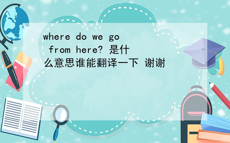 where do we go from here? 是什么意思谁能翻译一下 谢谢