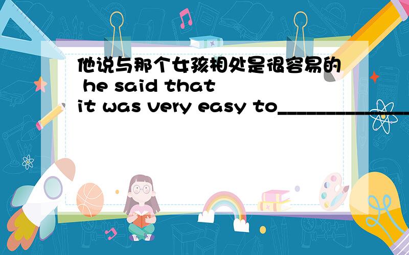 他说与那个女孩相处是很容易的 he said that it was very easy to_______________the girl