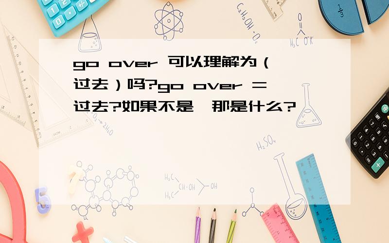 go over 可以理解为（过去）吗?go over =过去?如果不是,那是什么?