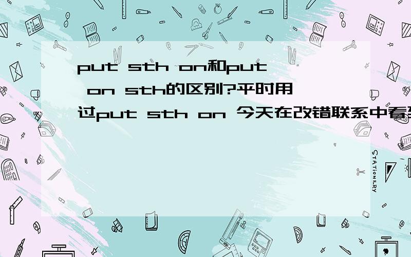 put sth on和put on sth的区别?平时用过put sth on 今天在改错联系中看到 put on sht 而且感觉那句子里的意思更put sth on 一样 这两个可以通用吗我错了……我真的错了……我一开始就不该这么问……