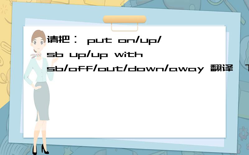 请把： put on/up/sb up/up with sb/off/out/down/away 翻译一下,求求各位啦!