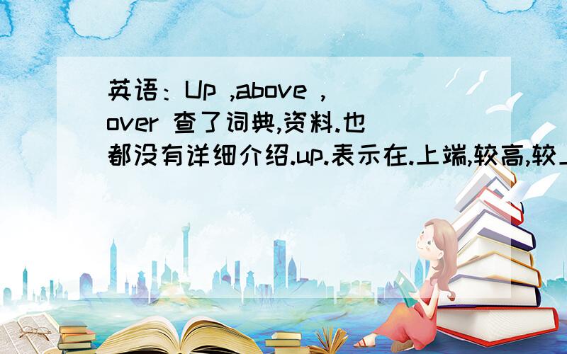 英语：Up ,above ,over 查了词典,资料.也都没有详细介绍.up.表示在.上端,较高,较上的部位.above ,over 在 ...上面 没有接触点.以上是我对这些词的理解.那么They built a new room above [over] the garage.他们在