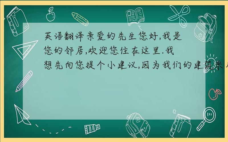 英语翻译亲爱的先生您好,我是您的邻居,欢迎您住在这里.我想先向您提个小建议,因为我们的建筑采用的是环保的空心砖,所以不太隔音.您每天早上出门时的声音有点大,因此希望您可以轻一点