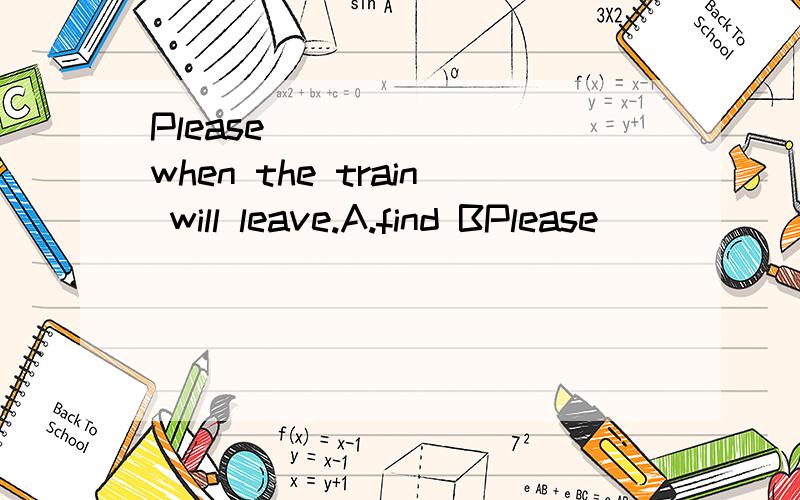 Please ______ when the train will leave.A.find BPlease ______ when the train will leave.A.find B.find out C.look for D.look at