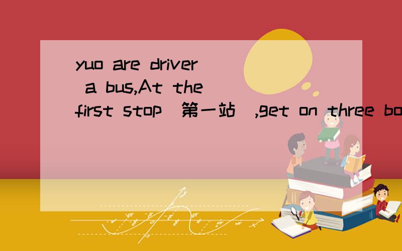 yuo are driver a bus,At the first stop（第一站）,get on three boys,At the second stop（第二站 ）get off two boys,At the third stop（第三站）,get off five boys and get on thirteen boys,At the fourth stop（第四站）,get off six boys,