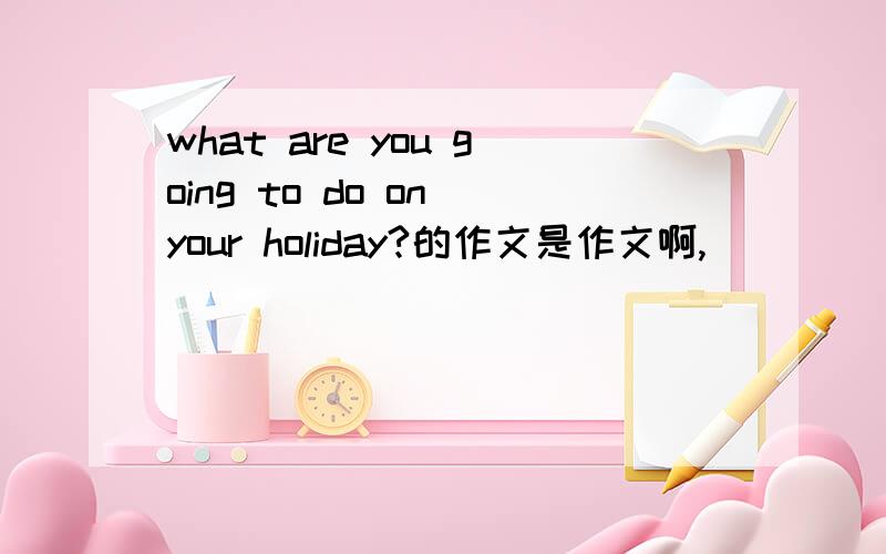 what are you going to do on your holiday?的作文是作文啊,