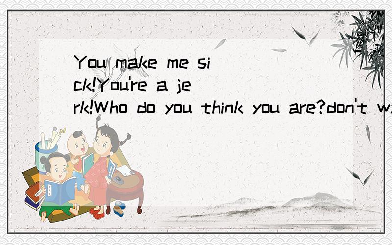 You make me sick!You're a jerk!Who do you think you are?don't want to see your face!