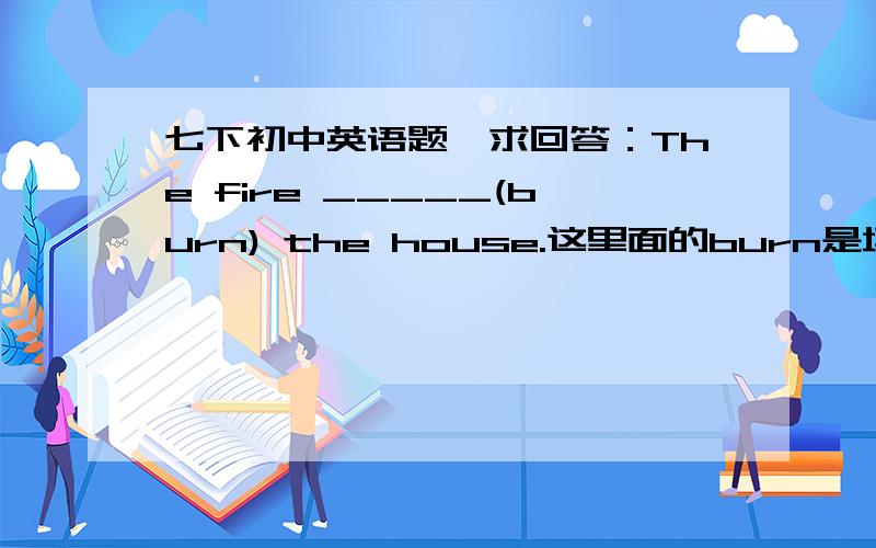七下初中英语题,求回答：The fire _____(burn) the house.这里面的burn是填什么?填is burning 呢还是 burned ?求知道吧友解答,谢谢啦~