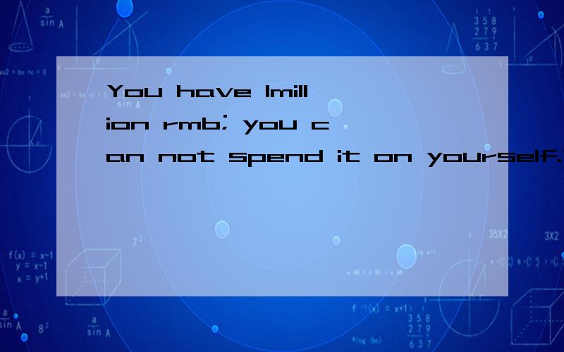 You have 1million rmb; you can not spend it on yourself.What would you do with the money?用英语回答 (口语)麻烦给点新颖的观点 这是我们口语课要谈论的话题 要讲个2~3分钟 所以内容充实点 几个词句的就算了