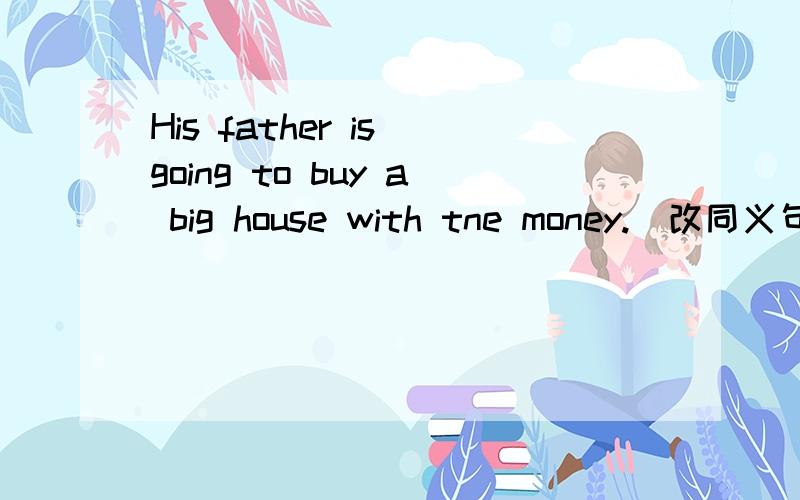 His father is going to buy a big house with tne money.(改同义句)His father is going to ______the money _____ _____ a big house.