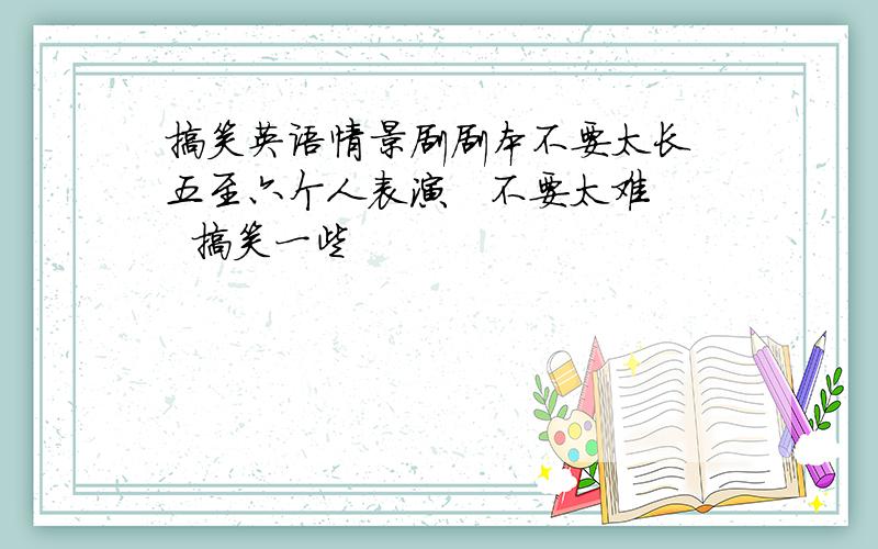 搞笑英语情景剧剧本不要太长 五至六个人表演   不要太难  搞笑一些