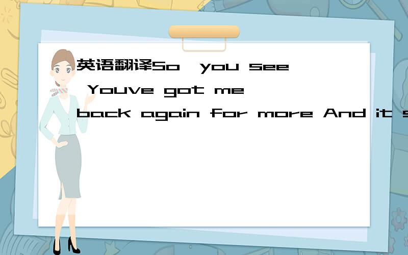 英语翻译So,you see Youve got me back again for more And it seems Your song is in my head This is war Mystery,how I could feel you breathe me I was sure you would keep Every promise,you would keep Every word Well,I try to put your stories in line