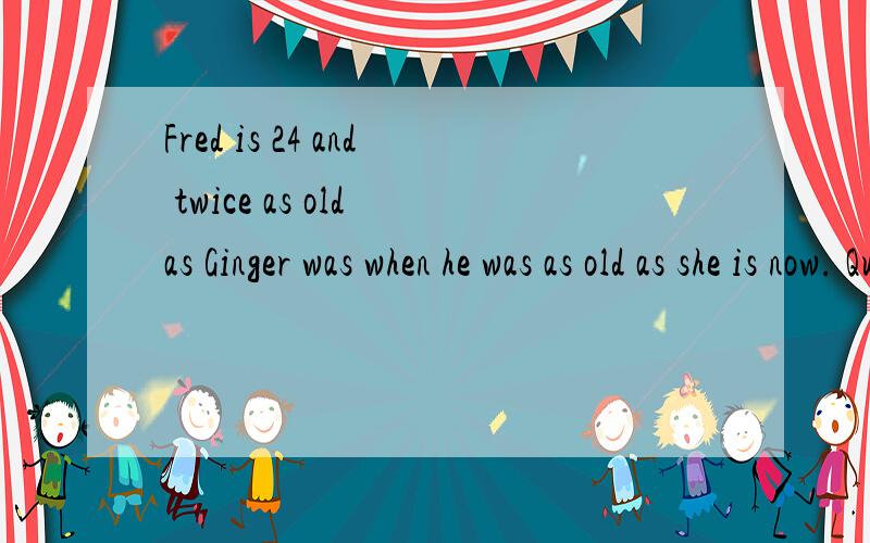 Fred is 24 and twice as old as Ginger was when he was as old as she is now. Question：How old is GinQuestion：How old is Ginger?