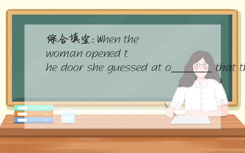 综合填空：When the woman opened the door she guessed at o_______ that the man was a prisoner(俘虏)of w______.There was mud on his face and on his torn clothes.He asked f______ food and shelter.He t______the woman that a