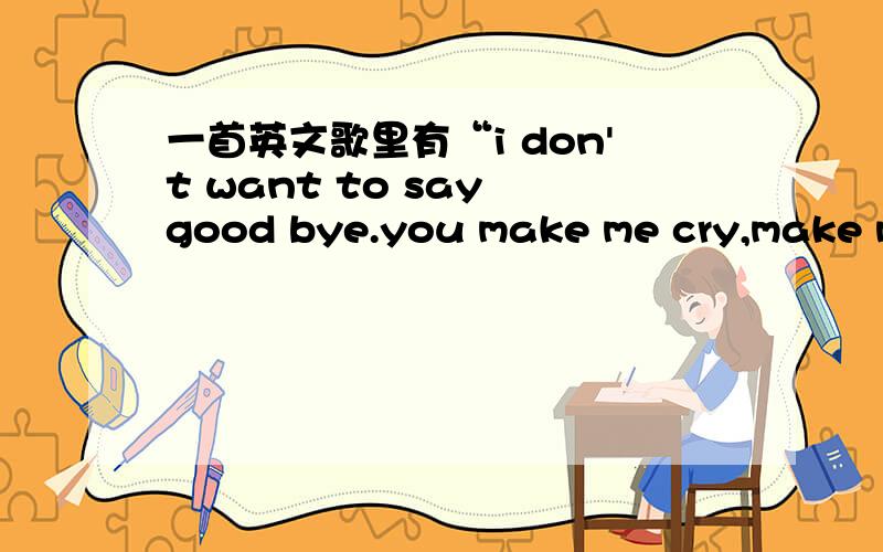 一首英文歌里有“i don't want to say good bye.you make me cry,make me…”这歌叫啥?请谁帮我找它词