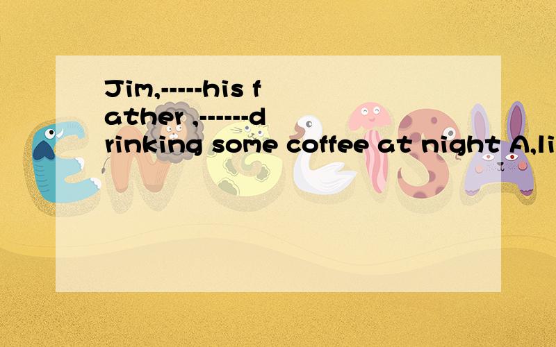 Jim,-----his father ,------drinking some coffee at night A,likes;like B,like:likes C,like:likeD,likes;likes