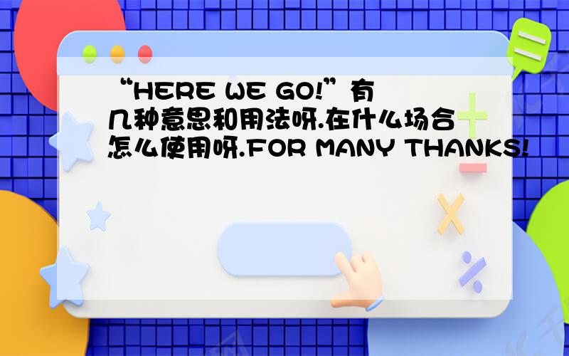 “HERE WE GO!”有几种意思和用法呀.在什么场合怎么使用呀.FOR MANY THANKS!