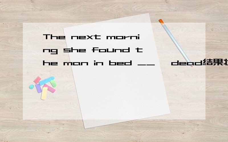 The next morning she found the man in bed __ ,dead结果状语问题老师的答案是lying但是dead作为全句的结果状语,翻译就是“她发现这个男的躺在床上,她死了”如果found后是一个从句,dead是从句结果状语,意