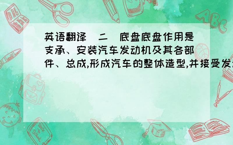 英语翻译（二）底盘底盘作用是支承、安装汽车发动机及其各部件、总成,形成汽车的整体造型,并接受发动机的动力,使汽车产生运动,保证正常行驶.底盘由传动系、行驶系、转向系和制动系