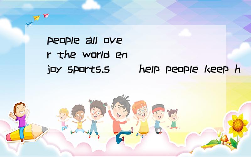 people all over the world enjoy sports.s__ help people keep h__,happy and help them l__ longer.manypeople like to w___others play sports games