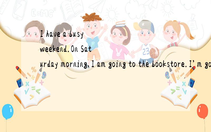 I have a busy weekend.On Saturday morning,I am going to the bookstore.I’m going to buy some comicooks and a dictionary.Then I am going home.On Sunday morning,I am going to do my homework.In the afternoon,I am going shopping with my parents .I love