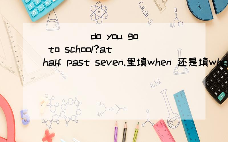 ____ do you go to school?at half past seven.里填when 还是填what time为什么