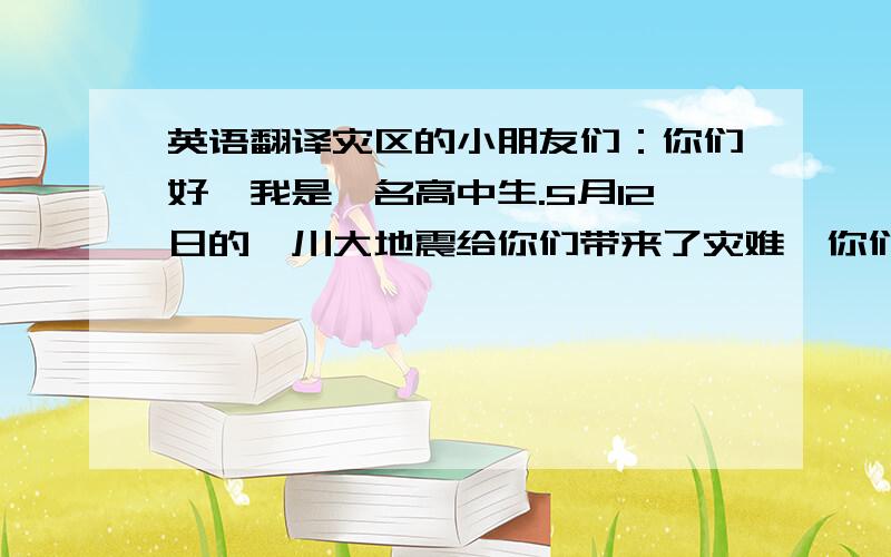 英语翻译灾区的小朋友们：你们好,我是一名高中生.5月12日的汶川大地震给你们带来了灾难,你们的家园变成了一片废墟,我心里非常的难过.当解放军们把那些被困的人们一个一个的救出来时,