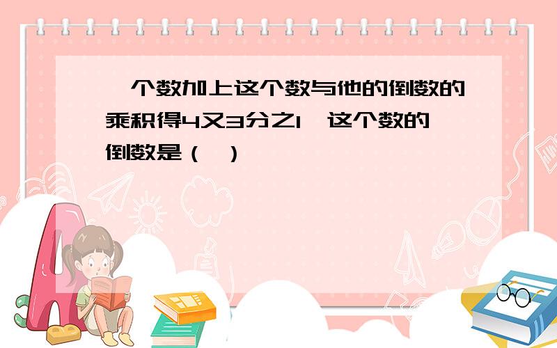 一个数加上这个数与他的倒数的乘积得4又3分之1,这个数的倒数是（ ）