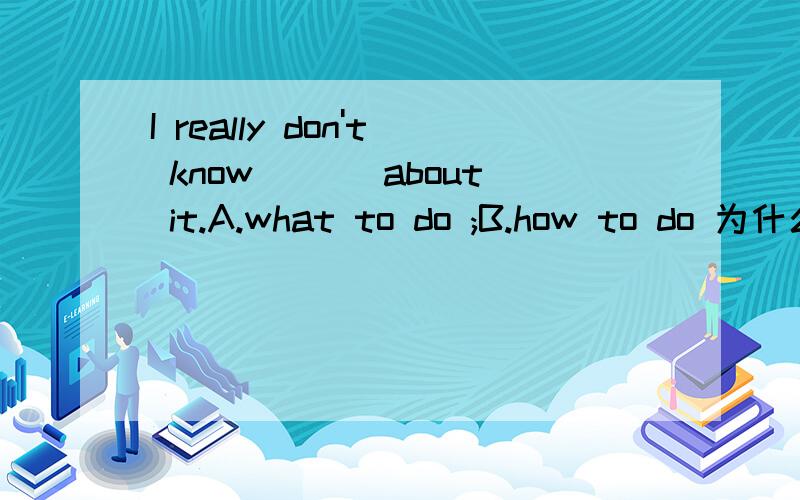 I really don't know ___about it.A.what to do ;B.how to do 为什么正确答案是A呢?请大家帮我详细分析下.宾语从句不是what to do和how to do