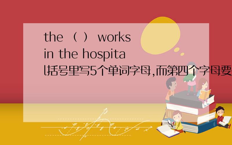 the （ ） works in the hospital括号里写5个单词字母,而第四个字母要是s