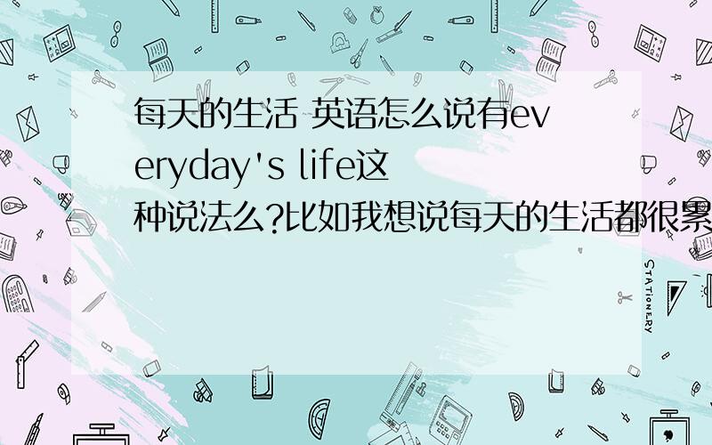 每天的生活 英语怎么说有everyday's life这种说法么?比如我想说每天的生活都很累,用everyday还是everyday's