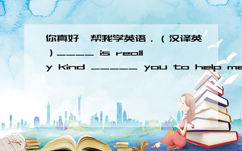 你真好,帮我学英语．（汉译英）____ is really kind _____ you to help me my English.