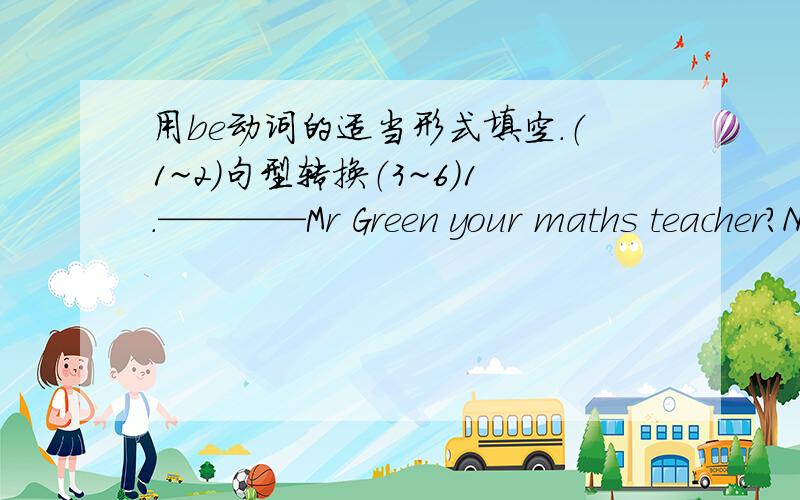 用be动词的适当形式填空.（1~2）句型转换（3~6）1.————Mr Green your maths teacher?No,he___(not).He___my English teacher.2._____your name Daniel?Yes.3.I'm Millie.(改为一般疑问句并回答）—— —— Millie?yes,——