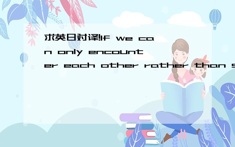 求英日对译!If we can only encounter each other rather than stay with each other,then I wish we