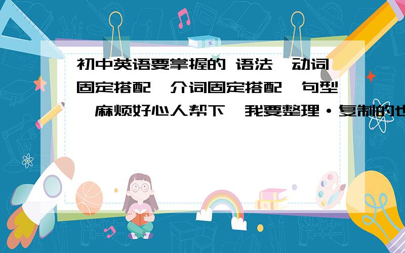 初中英语要掌握的 语法,动词固定搭配,介词固定搭配,句型,麻烦好心人帮下,我要整理·复制的也行,关键是帮我分类,全点啊·