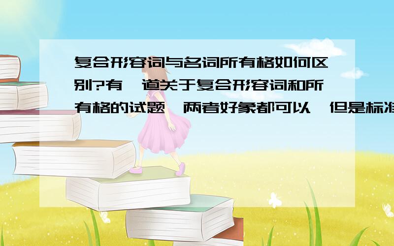 复合形容词与名词所有格如何区别?有一道关于复合形容词和所有格的试题,两者好象都可以,但是标准答案给出的选项是C． B选项错在哪里?急!How far is it from your home to the museum?It's about ________.We