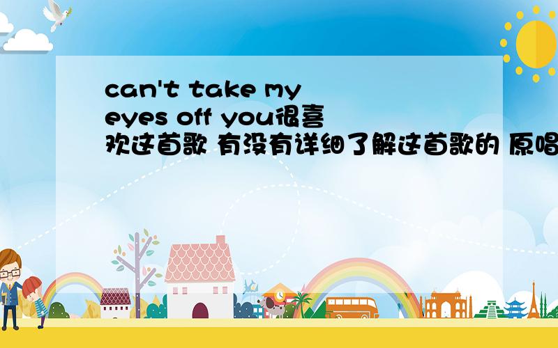 can't take my eyes off you很喜欢这首歌 有没有详细了解这首歌的 原唱是谁 都有谁翻唱过 最好把歌词翻译过来 不是歌舞青春的那个