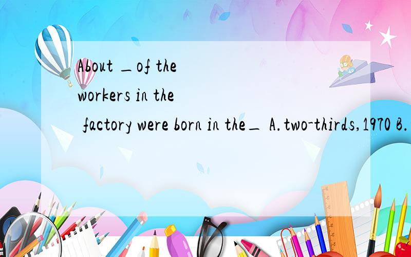 About _of the workers in the factory were born in the_ A.two-thirds,1970 B.two-thirds,1970s C....About _of the workers in the factory were born in the_ A.two-thirds,1970 B.two-thirds,1970s C.two-third,1970 D.two-third,1970