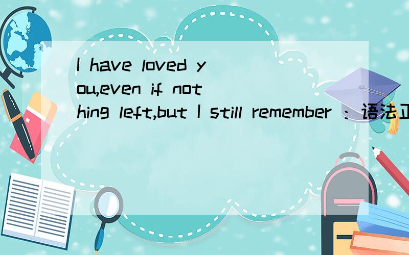 I have loved you,even if nothing left,but I still remember ：语法正确?I have loved you,even if nothing left,but I still remember ：我曾经爱过你,即使什么都没有留下,但我仍然记得 .这句英语语法正确吗?