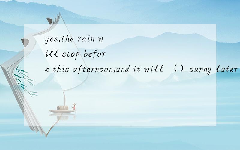 yes,the rain will stop before this afternoon,and it will （）sunny later in the day.填入适当单词