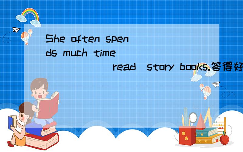 She often spends much time ______(read)story books.答得好答得对多加分!请说说为什么？