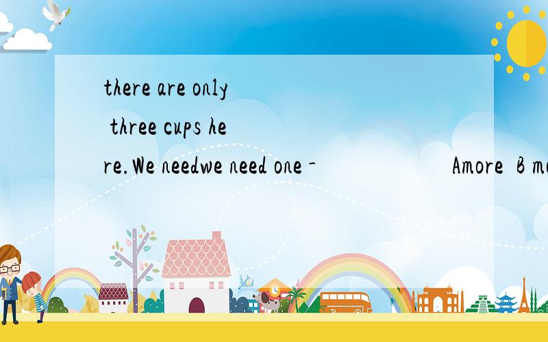 there are only three cups here.We needwe need one -                      Amore  B most C another D other选A?为什么呢..谢谢噢，恩谢谢