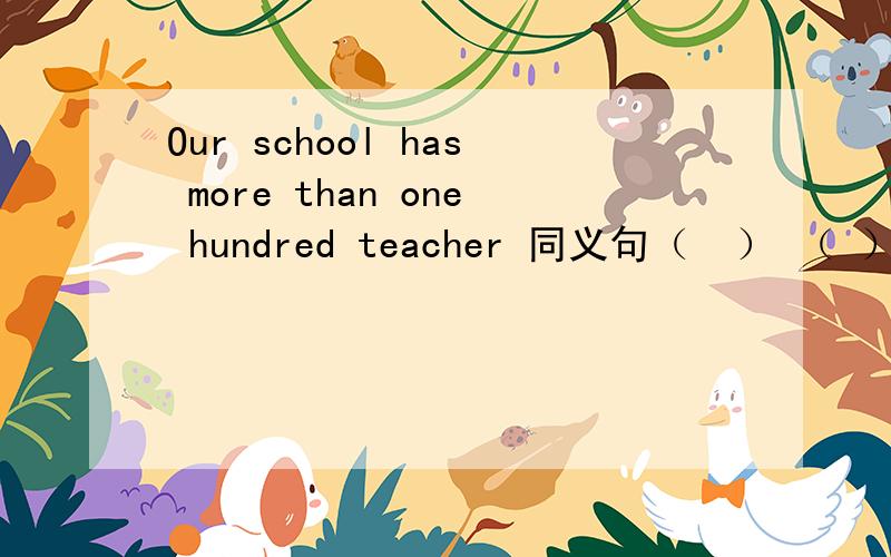 Our school has more than one hundred teacher 同义句（  ） （ ） （  ） one hundred teachers （  ） （  ）（   ）为什么得到这个答案