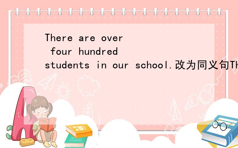 There are over four hundred students in our school.改为同义句There are over four hundred studentsThere are over four hundred students in our school.改为同义句There are --------- ------------- three hundred students in our school.请解释